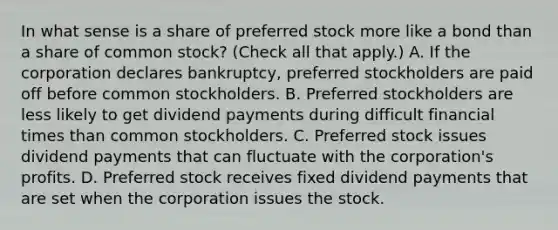 In what sense is a share of preferred stock more like a bond than a share of common​ stock? ​(Check all that apply.​) A. If the corporation declares​ bankruptcy, preferred stockholders are paid off before common stockholders. B. Preferred stockholders are less likely to get dividend payments during difficult financial times than common stockholders. C. Preferred stock issues dividend payments that can fluctuate with the​ corporation's profits. D. Preferred stock receives fixed dividend payments that are set when the corporation issues the stock.