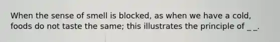 When the sense of smell is blocked, as when we have a cold, foods do not taste the same; this illustrates the principle of _ _.