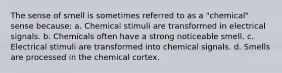 The sense of smell is sometimes referred to as a "chemical" sense because: a. Chemical stimuli are transformed in electrical signals. b. Chemicals often have a strong noticeable smell. c. Electrical stimuli are transformed into chemical signals. d. Smells are processed in the chemical cortex.