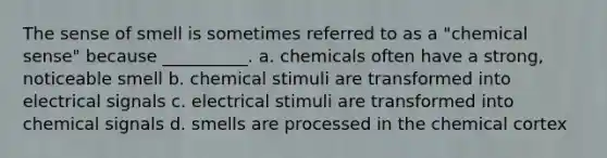 The sense of smell is sometimes referred to as a "chemical sense" because __________. a. chemicals often have a strong, noticeable smell b. chemical stimuli are transformed into electrical signals c. electrical stimuli are transformed into chemical signals d. smells are processed in the chemical cortex