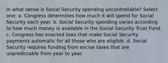 In what sense is Social Security spending uncontrollable? Select one: a. Congress determines how much it will spend for Social Security each year. b. Social Security spending varies according to how much money is available in the Social Security Trust Fund. c. Congress has enacted laws that make Social Security payments automatic for all those who are eligible. d. Social Security requires funding from excise taxes that are unpredictable from year to year.