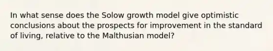 In what sense does the Solow growth model give optimistic conclusions about the prospects for improvement in the standard of living, relative to the Malthusian model?