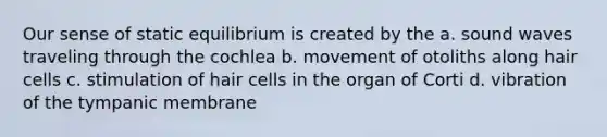 Our sense of static equilibrium is created by the a. sound waves traveling through the cochlea b. movement of otoliths along hair cells c. stimulation of hair cells in the organ of Corti d. vibration of the tympanic membrane