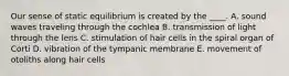 Our sense of static equilibrium is created by the ____. A. sound waves traveling through the cochlea B. transmission of light through the lens C. stimulation of hair cells in the spiral organ of Corti D. vibration of the tympanic membrane E. movement of otoliths along hair cells