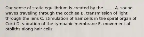 Our sense of static equilibrium is created by the ____. A. sound waves traveling through the cochlea B. transmission of light through the lens C. stimulation of hair cells in the spiral organ of Corti D. vibration of the tympanic membrane E. movement of otoliths along hair cells