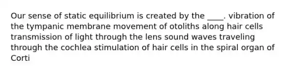 Our sense of static equilibrium is created by the ____. vibration of the tympanic membrane movement of otoliths along hair cells transmission of light through the lens sound waves traveling through the cochlea stimulation of hair cells in the spiral organ of Corti