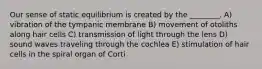 Our sense of static equilibrium is created by the ________. A) vibration of the tympanic membrane B) movement of otoliths along hair cells C) transmission of light through the lens D) sound waves traveling through the cochlea E) stimulation of hair cells in the spiral organ of Corti