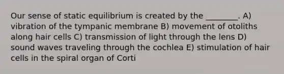 Our sense of static equilibrium is created by the ________. A) vibration of the tympanic membrane B) movement of otoliths along hair cells C) transmission of light through the lens D) sound waves traveling through the cochlea E) stimulation of hair cells in the spiral organ of Corti