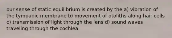 our sense of static equilibrium is created by the a) vibration of the tympanic membrane b) movement of otoliths along hair cells c) transmission of light through the lens d) sound waves traveling through the cochlea