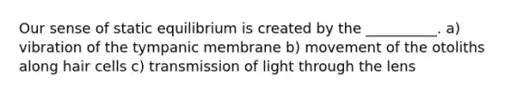 Our sense of static equilibrium is created by the __________. a) vibration of the tympanic membrane b) movement of the otoliths along hair cells c) transmission of light through the lens