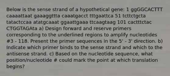 Below is the sense strand of a hypothetical gene: 1 ggGGCACTTT caaaattaat gaaaggttta caaatgacct tttgaattca 51 tcttctgcta tatactccaa atatgcaaat ggaattgaaa ttcaagtaag 101 cactttctac CTGGTAGAta a) Design forward and reserve primers corresponding to the underlined regions to amplify nucleotides #3 - 118. Present the primer sequences in the 5' - 3' direction. b) Indicate which primer binds to the sense strand and which to the antisense strand. c) Based on the nucleotide sequence, what position/nucleotide # could mark the point at which translation begins?