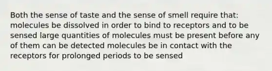 Both the sense of taste and the sense of smell require that: molecules be dissolved in order to bind to receptors and to be sensed large quantities of molecules must be present before any of them can be detected molecules be in contact with the receptors for prolonged periods to be sensed