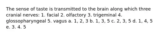 The sense of taste is transmitted to the brain along which three cranial nerves: 1. facial 2. olfactory 3. trigeminal 4. glossopharyngeal 5. vagus a. 1, 2, 3 b. 1, 3, 5 c. 2, 3, 5 d. 1, 4, 5 e. 3. 4. 5