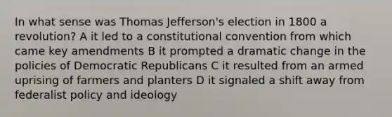 In what sense was <a href='https://www.questionai.com/knowledge/kHyncoPsXv-thomas-jefferson' class='anchor-knowledge'>thomas jefferson</a>'s election in 1800 a revolution? A it led to a constitutional convention from which came key amendments B it prompted a dramatic change in the policies of Democratic Republicans C it resulted from an armed uprising of farmers and planters D it signaled a shift away from federalist policy and ideology