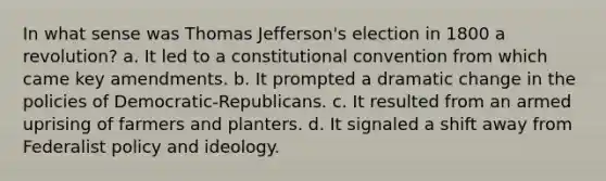 In what sense was Thomas Jefferson's election in 1800 a revolution? a. It led to a constitutional convention from which came key amendments. b. It prompted a dramatic change in the policies of Democratic-Republicans. c. It resulted from an armed uprising of farmers and planters. d. It signaled a shift away from Federalist policy and ideology.