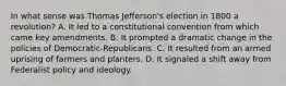 In what sense was Thomas Jefferson's election in 1800 a revolution? A. It led to a constitutional convention from which came key amendments. B. It prompted a dramatic change in the policies of Democratic-Republicans. C. It resulted from an armed uprising of farmers and planters. D. It signaled a shift away from Federalist policy and ideology.