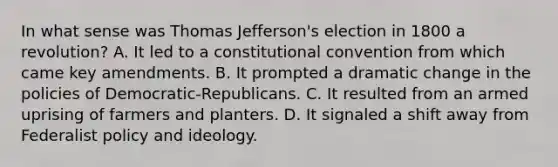 In what sense was Thomas Jefferson's election in 1800 a revolution? A. It led to a constitutional convention from which came key amendments. B. It prompted a dramatic change in the policies of Democratic-Republicans. C. It resulted from an armed uprising of farmers and planters. D. It signaled a shift away from Federalist policy and ideology.