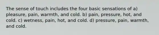 The sense of touch includes the four basic sensations of a) pleasure, pain, warmth, and cold. b) pain, pressure, hot, and cold. c) wetness, pain, hot, and cold. d) pressure, pain, warmth, and cold.