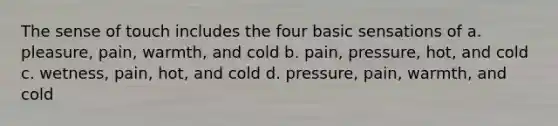 The sense of touch includes the four basic sensations of a. pleasure, pain, warmth, and cold b. pain, pressure, hot, and cold c. wetness, pain, hot, and cold d. pressure, pain, warmth, and cold