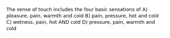 The sense of touch includes the four basic sensations of A) pleasure, pain, warmth and cold B) pain, pressure, hot and cold C) wetness, pain, hot AND cold D) pressure, pain, warmth and cold