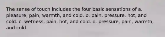 The sense of touch includes the four basic sensations of a. pleasure, pain, warmth, and cold. b. pain, pressure, hot, and cold. c. wetness, pain, hot, and cold. d. pressure, pain, warmth, and cold.