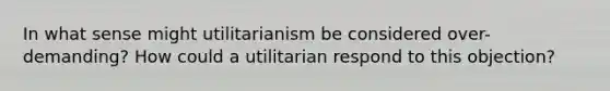 In what sense might utilitarianism be considered over-demanding? How could a utilitarian respond to this objection?