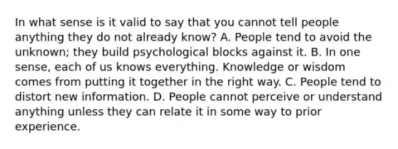 In what sense is it valid to say that you cannot tell people anything they do not already know? A. People tend to avoid the unknown; they build psychological blocks against it. B. In one sense, each of us knows everything. Knowledge or wisdom comes from putting it together in the right way. C. People tend to distort new information. D. People cannot perceive or understand anything unless they can relate it in some way to prior experience.