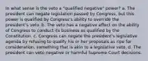 In what sense is the veto a "qualified negative" power? a. The president can negate legislation passed by Congress, but this power is qualified by Congress's ability to override the president's veto. b. The veto has a negative effect on the ability of Congress to conduct its business as qualified by the Constitution. c. Congress can negate the president's legislative agenda by refusing to qualify his or her proposals as ripe for consideration, something that is akin to a legislative veto. d. The president can veto negative or harmful Supreme Court decisions.