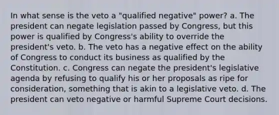 In what sense is the veto a "qualified negative" power? a. The president can negate legislation passed by Congress, but this power is qualified by Congress's ability to override the president's veto. b. The veto has a negative effect on the ability of Congress to conduct its business as qualified by the Constitution. c. Congress can negate the president's legislative agenda by refusing to qualify his or her proposals as ripe for consideration, something that is akin to a legislative veto. d. The president can veto negative or harmful Supreme Court decisions.