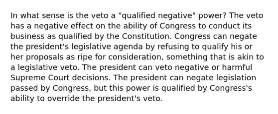 In what sense is the veto a "qualified negative" power? The veto has a negative effect on the ability of Congress to conduct its business as qualified by the Constitution. Congress can negate the president's legislative agenda by refusing to qualify his or her proposals as ripe for consideration, something that is akin to a legislative veto. The president can veto negative or harmful Supreme Court decisions. The president can negate legislation passed by Congress, but this power is qualified by Congress's ability to override the president's veto.