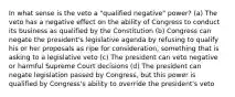 In what sense is the veto a "qualified negative" power? (a) The veto has a negative effect on the ability of Congress to conduct its business as qualified by the Constitution (b) Congress can negate the president's legislative agenda by refusing to qualify his or her proposals as ripe for consideration, something that is asking to a legislative veto (c) The president can veto negative or harmful Supreme Court decisions (d) The president can negate legislation passed by Congress, but this power is qualified by Congress's ability to override the president's veto