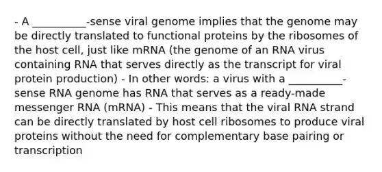 - A __________-sense viral genome implies that the genome may be directly translated to functional proteins by the ribosomes of the host cell, just like mRNA (the genome of an RNA virus containing RNA that serves directly as the transcript for viral protein production) - In other words: a virus with a __________-sense RNA genome has RNA that serves as a ready-made messenger RNA (mRNA) - This means that the viral RNA strand can be directly translated by host cell ribosomes to produce viral proteins without the need for complementary base pairing or transcription