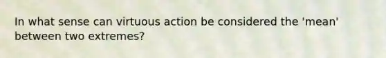 In what sense can virtuous action be considered the 'mean' between two extremes?