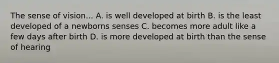 The sense of vision... A. is well developed at birth B. is the least developed of a newborns senses C. becomes more adult like a few days after birth D. is more developed at birth than the sense of hearing