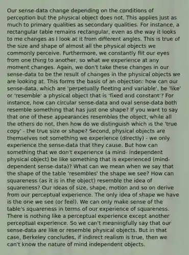 Our sense-data change depending on the conditions of perception but the physical object does not. This applies just as much to primary qualities as secondary qualities. For instance, a rectangular table remains rectangular, even as the way it looks to me changes as I look at it from different angles. This is true of the size and shape of almost all the physical objects we commonly perceive. Furthermore, we constantly flit our eyes from one thing to another, so what we experience at any moment changes. Again, we don't take these changes in our sense-data to be the result of changes in the physical objects we are looking at. This forms the basis of an objection: how can our sense-data, which are 'perpetually fleeting and variable', be 'like' or 'resemble' a physical object that is 'fixed and constant'? For instance, how can circular sense-data and oval sense-data both resemble something that has just one shape? If you want to say that one of these appearances resembles the object, while all the others do not, then how do we distinguish which is the 'true copy' - the true size or shape? Second, physical objects are themselves not something we experience (directly) - we only experience the sense-data that they cause. But how can something that we don't experience (a mind- independent physical object) be like something that is experienced (mind-dependent sense-data)? What can we mean when we say that the shape of the table 'resembles' the shape we see? How can squareness (as it is in the object) resemble the idea of squareness? Our ideas of size, shape, motion and so on derive from our perceptual experience. The only idea of shape we have is the one we see (or feel). We can only make sense of the table's squareness in terms of our experience of squareness. There is nothing like a perceptual experience except another perceptual experience. So we can't meaningfully say that our sense-data are like or resemble physical objects. But in that case, Berkeley concludes, if indirect realism is true, then we can't know the nature of mind independent objects.