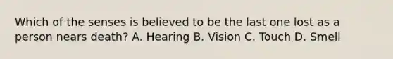 Which of the senses is believed to be the last one lost as a person nears death? A. Hearing B. Vision C. Touch D. Smell