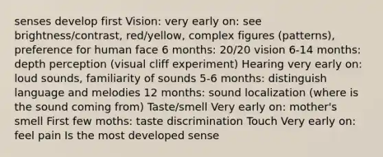 senses develop first Vision: very early on: see brightness/contrast, red/yellow, complex figures (patterns), preference for human face 6 months: 20/20 vision 6-14 months: depth perception (visual cliff experiment) Hearing very early on: loud sounds, familiarity of sounds 5-6 months: distinguish language and melodies 12 months: sound localization (where is the sound coming from) Taste/smell Very early on: mother's smell First few moths: taste discrimination Touch Very early on: feel pain Is the most developed sense