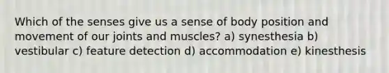 Which of the senses give us a sense of body position and movement of our joints and muscles? a) synesthesia b) vestibular c) feature detection d) accommodation e) kinesthesis