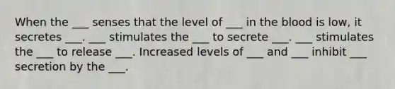 When the ___ senses that the level of ___ in the blood is low, it secretes ___. ___ stimulates the ___ to secrete ___. ___ stimulates the ___ to release ___. Increased levels of ___ and ___ inhibit ___ secretion by the ___.