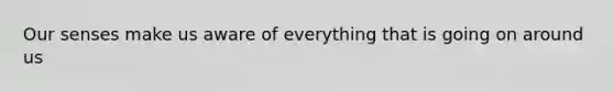 Our senses make us aware of everything that is going on around us