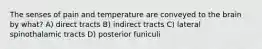 The senses of pain and temperature are conveyed to the brain by what? A) direct tracts B) indirect tracts C) lateral spinothalamic tracts D) posterior funiculi