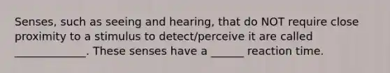 Senses, such as seeing and hearing, that do NOT require close proximity to a stimulus to detect/perceive it are called _____________. These senses have a ______ reaction time.