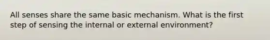 All senses share the same basic mechanism. What is the first step of sensing the internal or external environment?