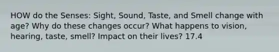 HOW do the Senses: Sight, Sound, Taste, and Smell change with age? Why do these changes occur? What happens to vision, hearing, taste, smell? Impact on their lives? 17.4