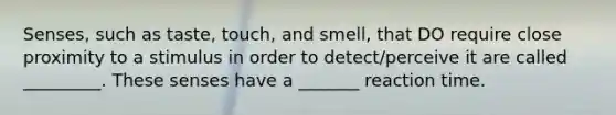 Senses, such as taste, touch, and smell, that DO require close proximity to a stimulus in order to detect/perceive it are called _________. These senses have a _______ reaction time.