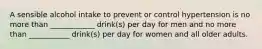 A sensible alcohol intake to prevent or control hypertension is no more than ____________ drink(s) per day for men and no more than ___________ drink(s) per day for women and all older adults.