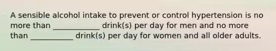 A sensible alcohol intake to prevent or control hypertension is no more than ____________ drink(s) per day for men and no more than ___________ drink(s) per day for women and all older adults.