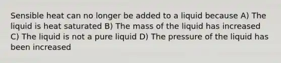 Sensible heat can no longer be added to a liquid because A) The liquid is heat saturated B) The mass of the liquid has increased C) The liquid is not a pure liquid D) The pressure of the liquid has been increased