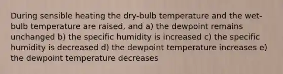 During sensible heating the dry-bulb temperature and the wet-bulb temperature are raised, and a) the dewpoint remains unchanged b) the specific humidity is increased c) the specific humidity is decreased d) the dewpoint temperature increases e) the dewpoint temperature decreases