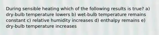 During sensible heating which of the following results is true? a) dry-bulb temperature lowers b) wet-bulb temperature remains constant c) relative humidity increases d) enthalpy remains e) dry-bulb temperature increases